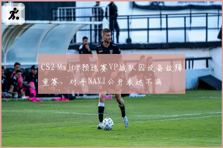 CS2 Major预选赛VP战队因设备故障重赛，对手NAVI公开表达不满