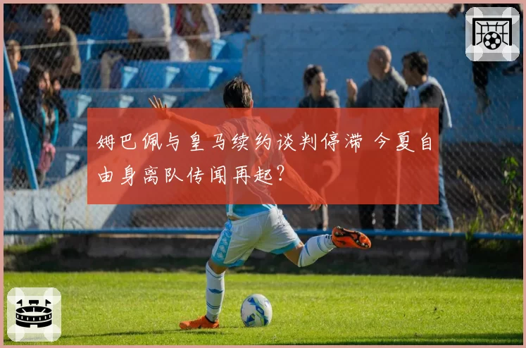姆巴佩与皇马续约谈判停滞 今夏自由身离队传闻再起？