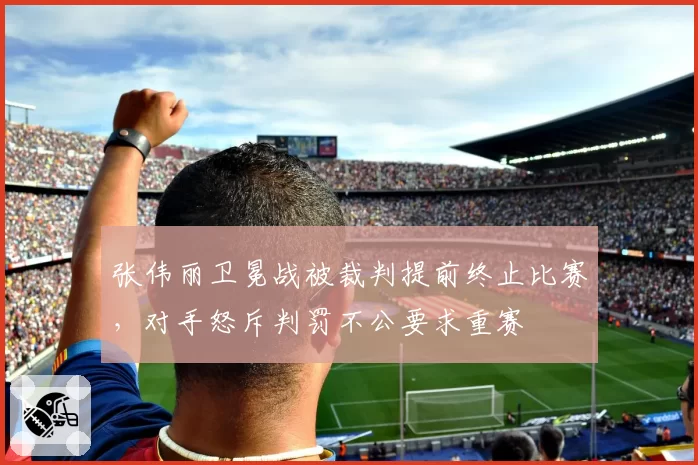 张伟丽卫冕战被裁判提前终止比赛，对手怒斥判罚不公要求重赛