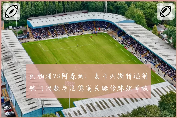利物浦vs阿森纳：麦卡利斯特远射破门次数与厄德高关键传球效率较量