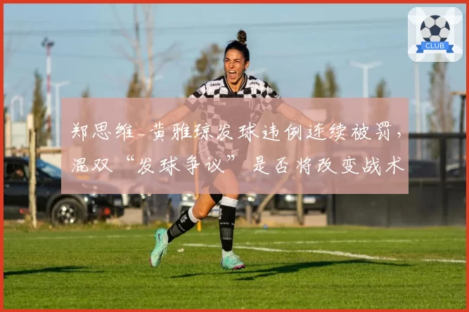 郑思维_黄雅琼发球违例连续被罚，混双“发球争议”是否将改变战术走向