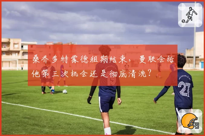 桑乔多特蒙德租期结束，曼联会给他第三次机会还是彻底清洗？