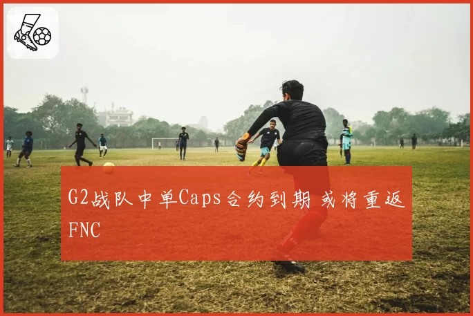 G2战队中单Caps合约到期 或将重返FNC