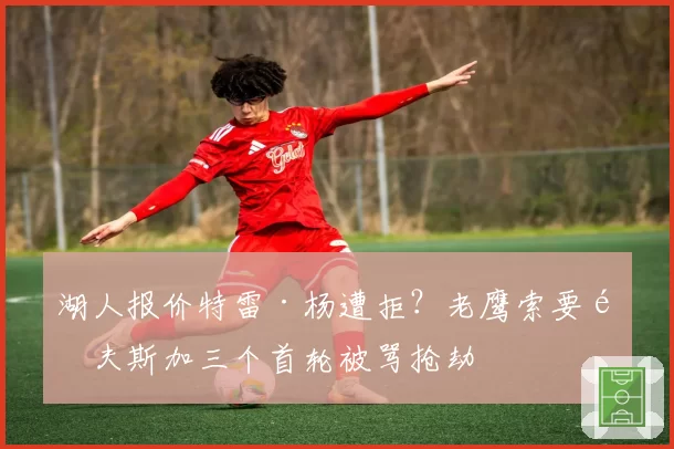 湖人报价特雷·杨遭拒？老鹰索要里夫斯加三个首轮被骂抢劫