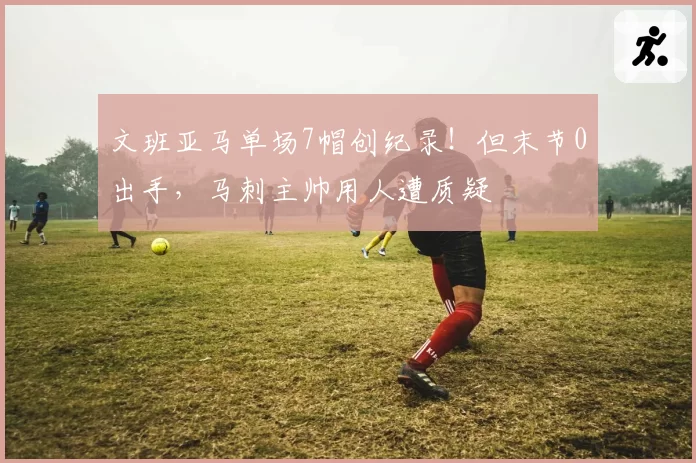 文班亚马单场7帽创纪录！但末节0出手，马刺主帅用人遭质疑