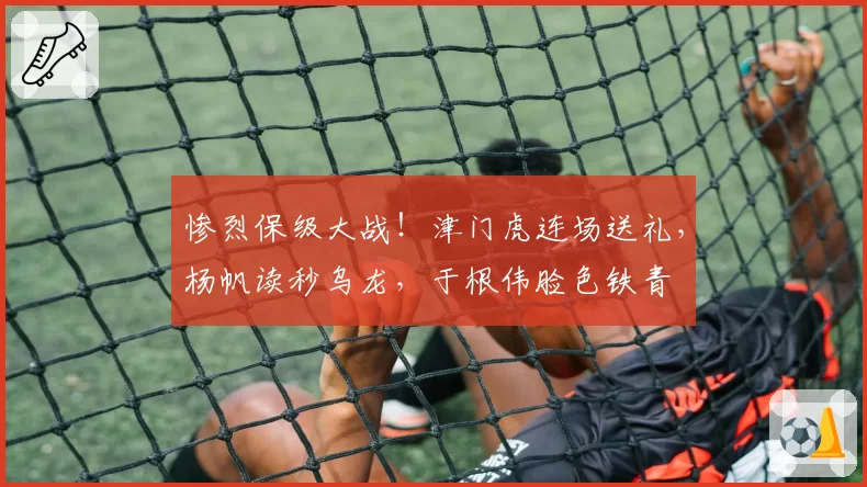惨烈保级大战！津门虎连场送礼，杨帆读秒乌龙，于根伟脸色铁青