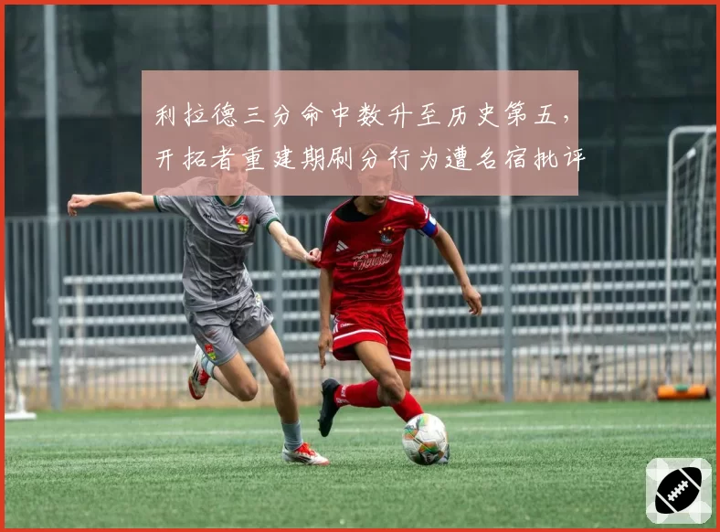 利拉德三分命中数升至历史第五,开拓者重建期刷分行为遭名宿批评