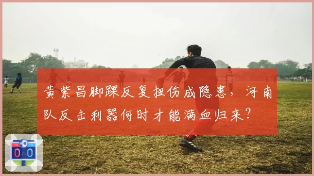 黄紫昌脚踝反复扭伤成隐患，河南队反击利器何时才能满血归来？