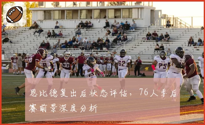 恩比德复出后状态评估，76人季后赛前景深度分析