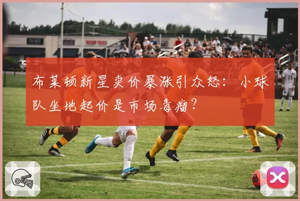 布莱顿新星卖价暴涨引众怒：小球队坐地起价是市场毒瘤？