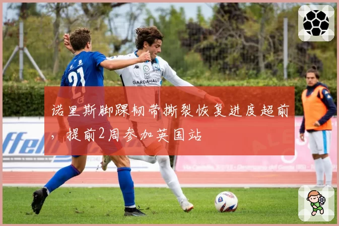 诺里斯脚踝韧带撕裂恢复进度超前，提前2周参加英国站