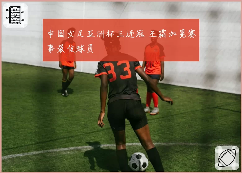 中国女足亚洲杯三连冠 王霜加冕赛事最佳球员
