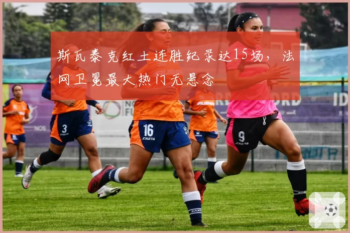 斯瓦泰克红土连胜纪录达15场,法网卫冕最大热门无悬念
