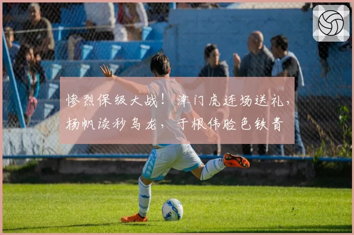 惨烈保级大战！津门虎连场送礼，杨帆读秒乌龙，于根伟脸色铁青