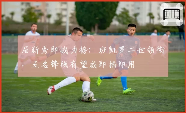 届新秀即战力榜:班凯罗二世领衔,五名锋线有望成即插即用