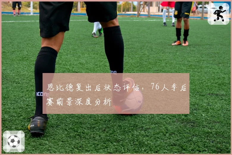 恩比德复出后状态评估，76人季后赛前景深度分析