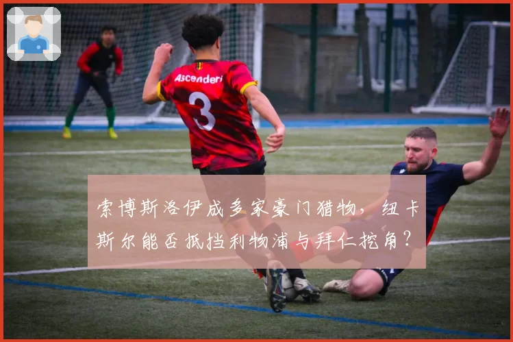 索博斯洛伊成多家豪门猎物，纽卡斯尔能否抵挡利物浦与拜仁挖角？