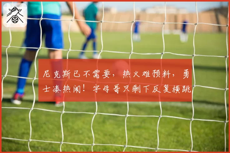 尼克斯已不需要，热火难预料，勇士凑热闹！字母哥只剩下反复横跳