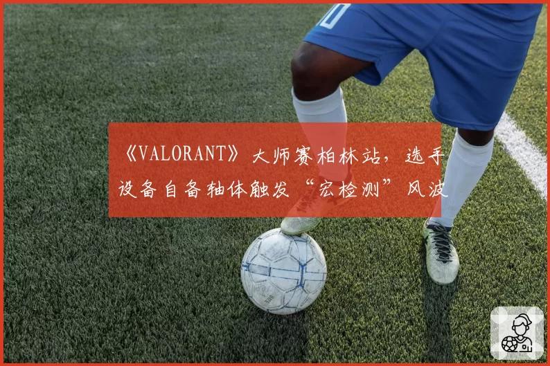 《VALORANT》大师赛柏林站，选手设备自备轴体触发“宏检测”风波？