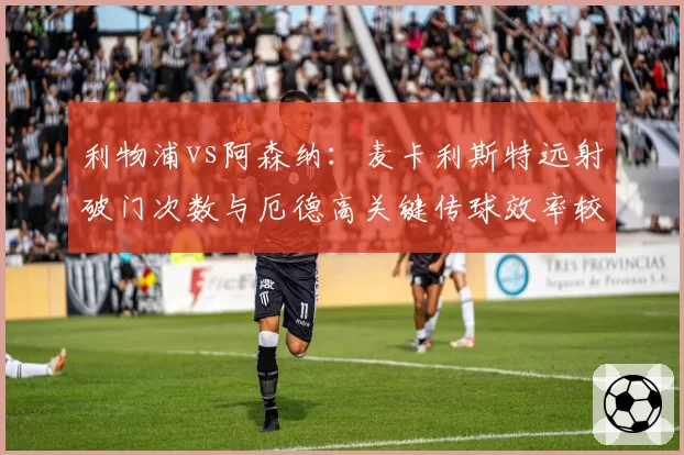 利物浦vs阿森纳：麦卡利斯特远射破门次数与厄德高关键传球效率较量