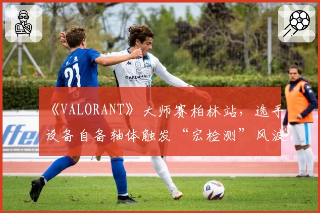 《VALORANT》大师赛柏林站,选手设备自备轴体触发“宏检测”风波?