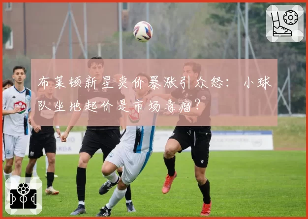 布莱顿新星卖价暴涨引众怒：小球队坐地起价是市场毒瘤？