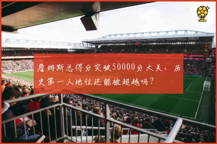 詹姆斯总得分突破50000分大关，历史第一人地位还能被超越吗？