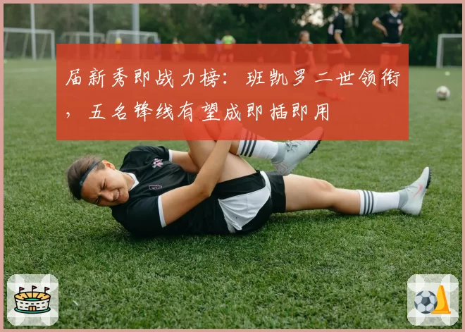 届新秀即战力榜:班凯罗二世领衔,五名锋线有望成即插即用