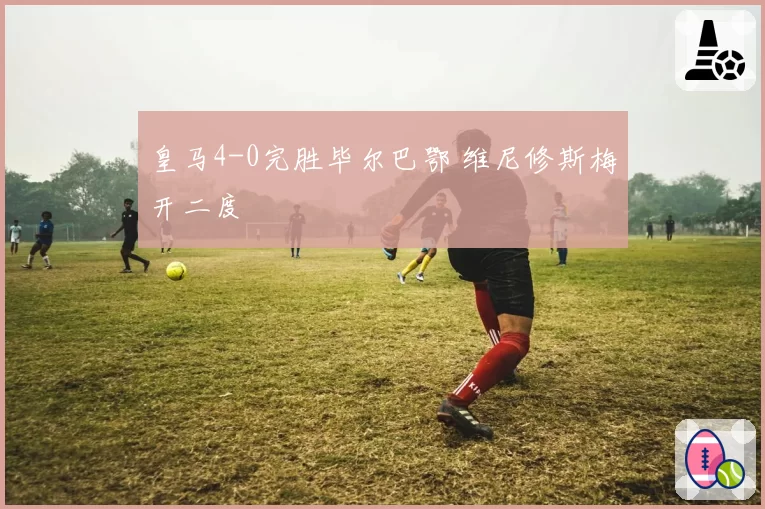 皇马4-0完胜毕尔巴鄂 维尼修斯梅开二度