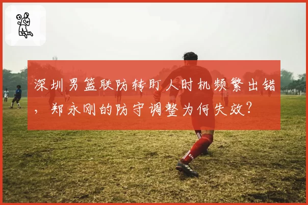 深圳男篮联防转盯人时机频繁出错，郑永刚的防守调整为何失效？