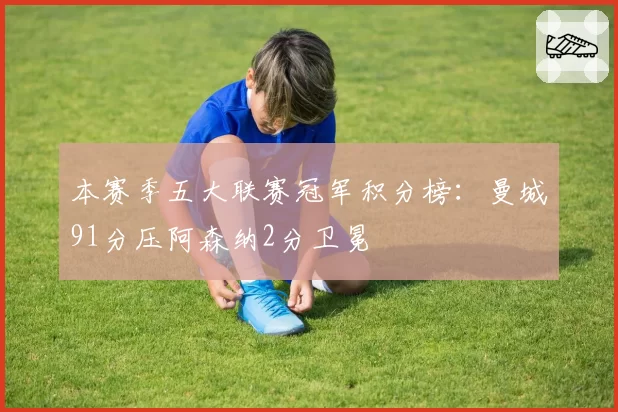 本赛季五大联赛冠军积分榜：曼城91分压阿森纳2分卫冕