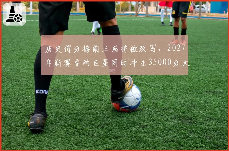 历史得分榜前三或将被改写，2027年新赛季两巨星同时冲击35000分大关