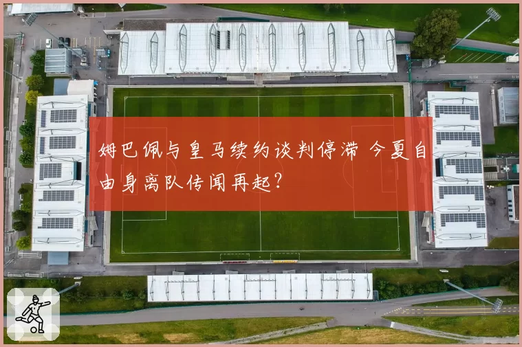 姆巴佩与皇马续约谈判停滞 今夏自由身离队传闻再起?