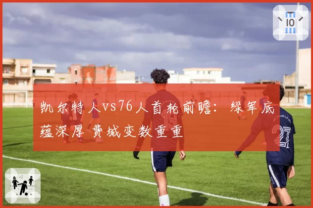 凯尔特人vs76人首轮前瞻：绿军底蕴深厚 费城变数重重