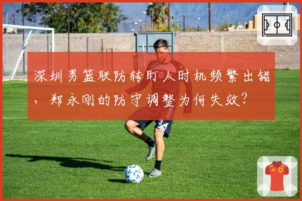 深圳男篮联防转盯人时机频繁出错，郑永刚的防守调整为何失效？